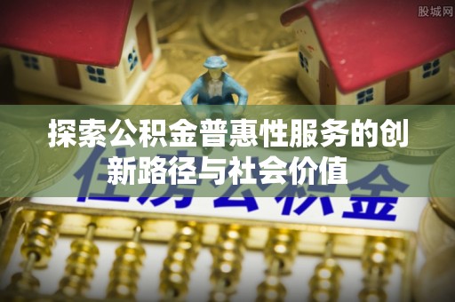 嵩县探索公积金普惠性服务的创新路径与社会价值