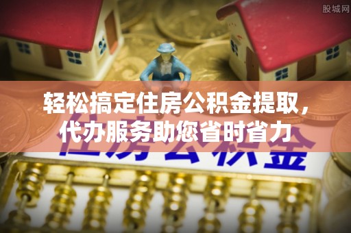 嵩县轻松搞定住房公积金提取，代办服务助您省时省力