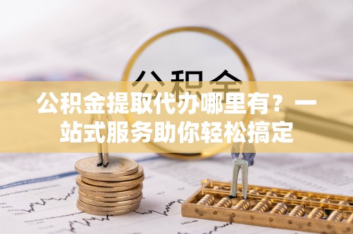 嵩县公积金提取代办哪里有？一站式服务助你轻松搞定