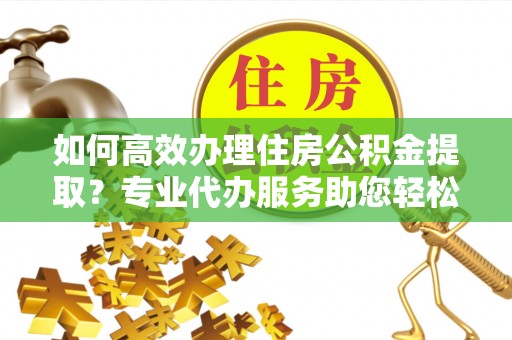 嵩县如何高效办理住房公积金提取？专业代办服务助您轻松搞定