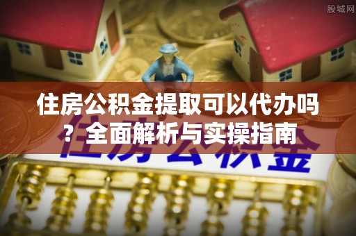 嵩县住房公积金提取可以代办吗？全面解析与实操指南