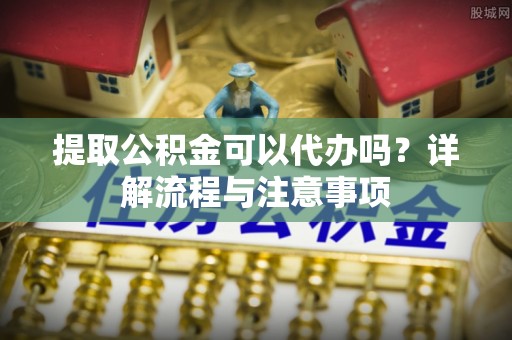 嵩县提取公积金可以代办吗？详解流程与注意事项
