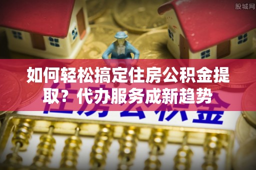 嵩县如何轻松搞定住房公积金提取？代办服务成新趋势