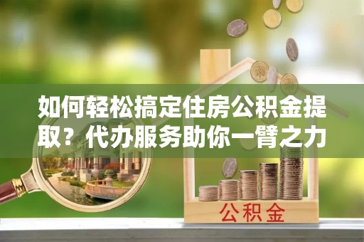 嵩县如何轻松搞定住房公积金提取？代办服务助你一臂之力
