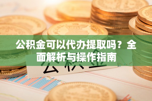 嵩县公积金可以代办提取吗？全面解析与操作指南