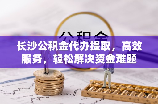 嵩县长沙公积金代办提取，高效服务，轻松解决资金难题