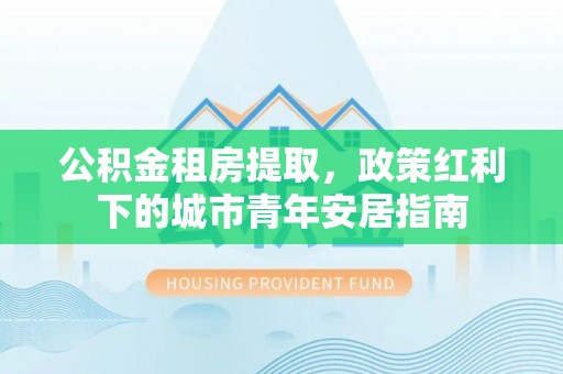 嵩县公积金租房提取，政策红利下的城市青年安居指南
