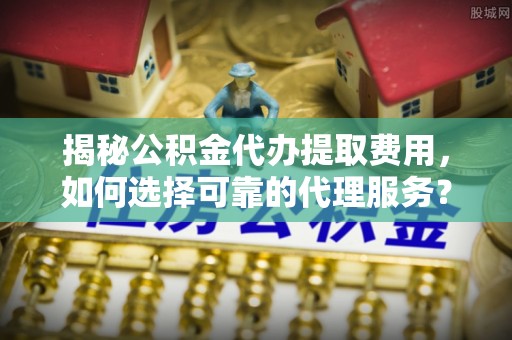 嵩县揭秘公积金代办提取费用，如何选择可靠的代理服务？