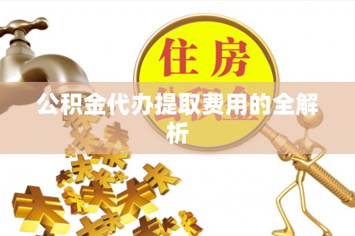 嵩县公积金代办提取费用的全解析