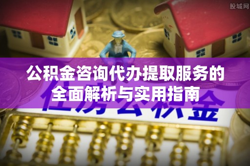 嵩县公积金咨询代办提取服务的全面解析与实用指南