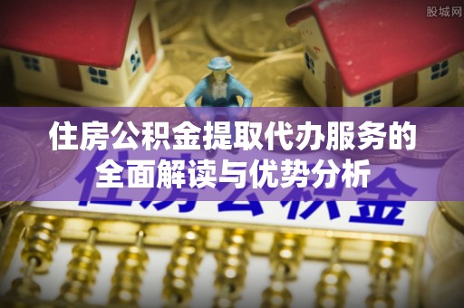 嵩县住房公积金提取代办服务的全面解读与优势分析