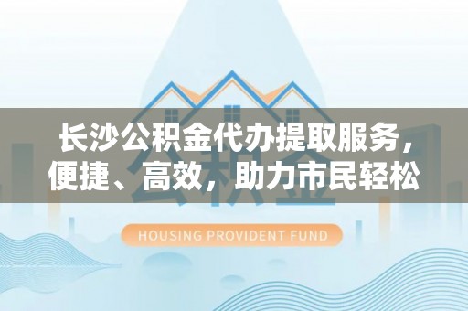 嵩县长沙公积金代办提取服务，便捷、高效，助力市民轻松管理资金