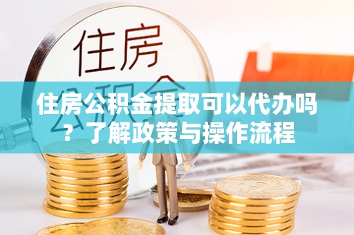 嵩县住房公积金提取可以代办吗？了解政策与操作流程