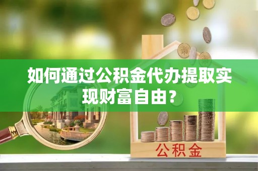 嵩县如何通过公积金代办提取实现财富自由？