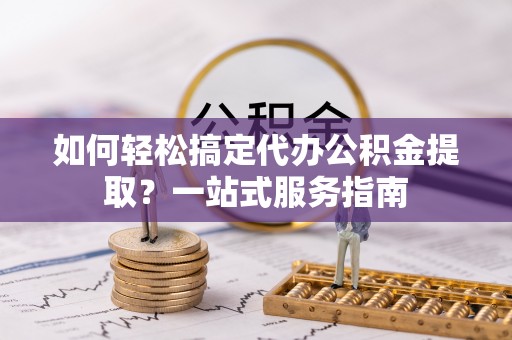 嵩县如何轻松搞定代办公积金提取？一站式服务指南