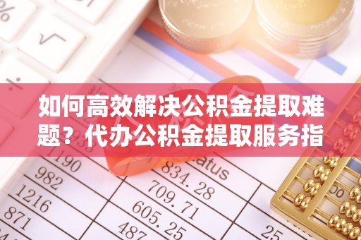 嵩县如何高效解决公积金提取难题？代办公积金提取服务指南
