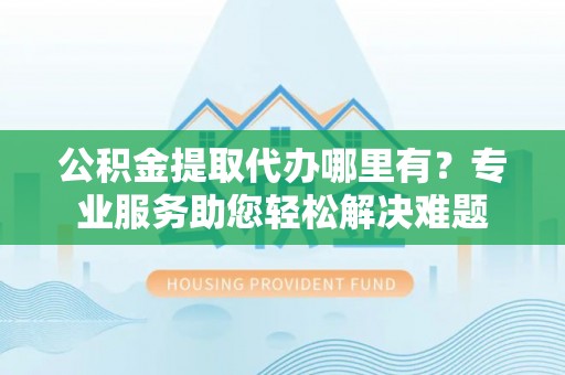 嵩县公积金提取代办哪里有？专业服务助您轻松解决难题