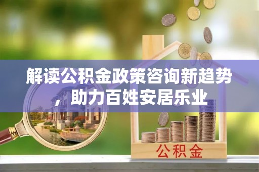 嵩县解读公积金政策咨询新趋势，助力百姓安居乐业